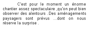 Zone de Texte: Cest pour le moment un norme chantier assez spectaculaire ,quon peut bien observer des alentours .Des amnagements paysagers sont prvus ...dont on nous rserve la surprise .

